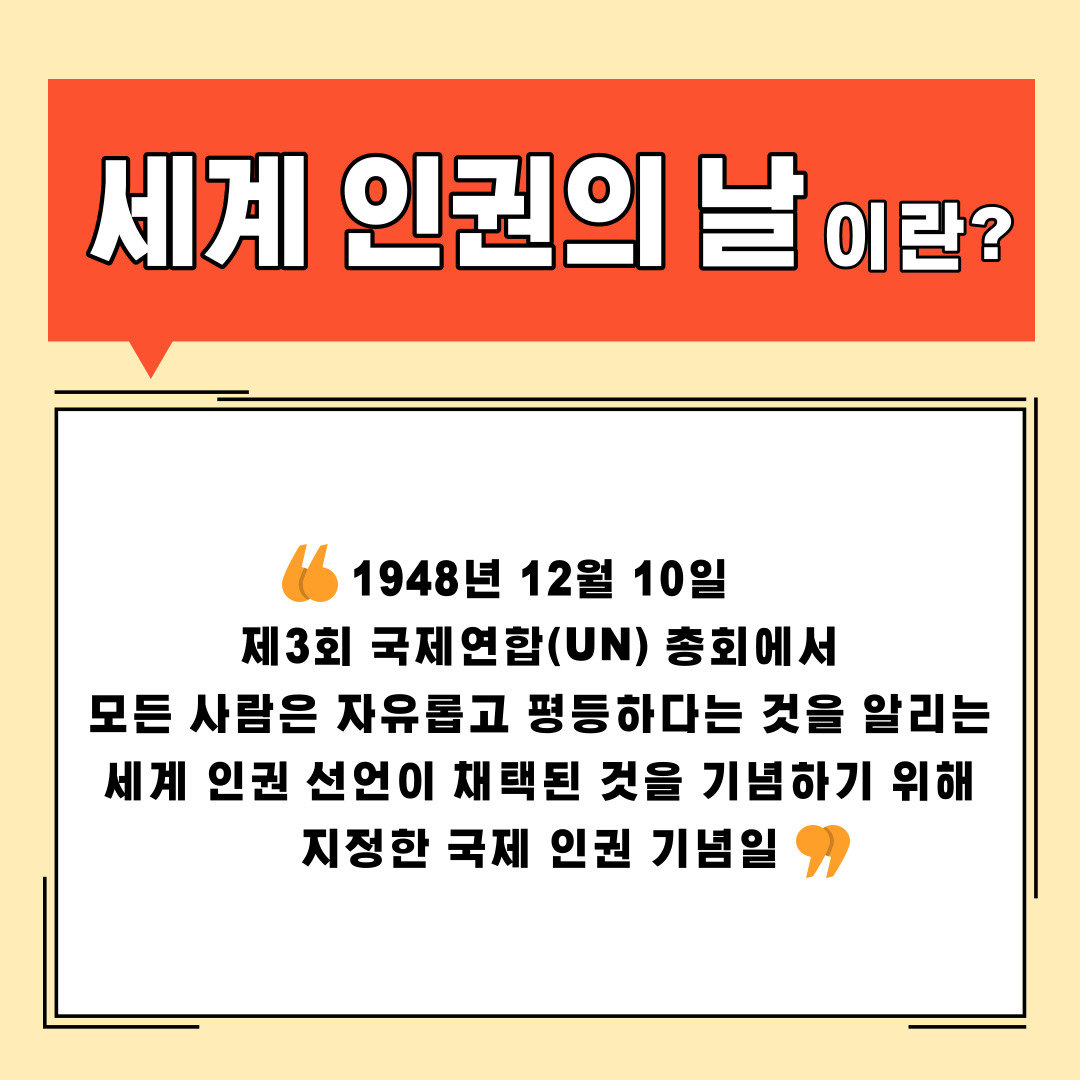 세계 인권의 날이란? 1948년 12월 10일 제3회 국제연합(UN) 총회에서 모든 사람은 자유롭고 평등하다는 것을 알리는 세계 인권 선언이 채택된 것을 기념하기 위해 지정한 국제 인권 기념일