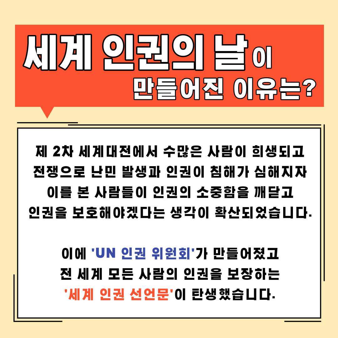 세계 인권의 날이 만들어진 이유는? 제2차 세계대전에서 수많은 사람이 희생되고 전쟁으로 난민 발생과 인권이 침해가 심해지자 이를 본 사람들이 인권의 소중함을 깨닫고 인권을 보호해야겠다는 생각이 확산되었습니다. 이에 'UN 인권 위원회'가 만들어졌고 전 세계 모든 사람의 인권을 보장하는 '세계 인권 선언문'이 탄생했습니다.