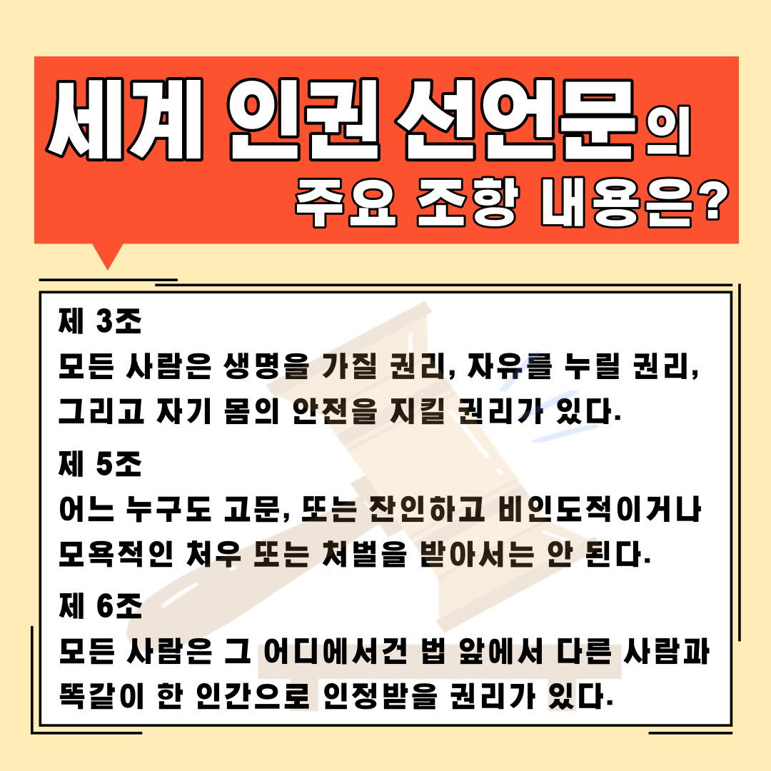 세계 인권 선언문의 주요 조항 내용은? 제3조 모든 사람은 생명을 가질 권리, 자유를 누릴 권리, 그리고 자기 몸의 안전을 지킬 권리가 있다. 제5조 어느 누구도 고문, 또는 잔인하고 비인도적이거나 모욕적인 처우 또는 처벌을 받아서는 안 된다. 제6조 모든 사람은 그 어디에서건 법 앞에서 다른 사람과 똑같이 한 인간으로 인정받을 권리가 있다.
