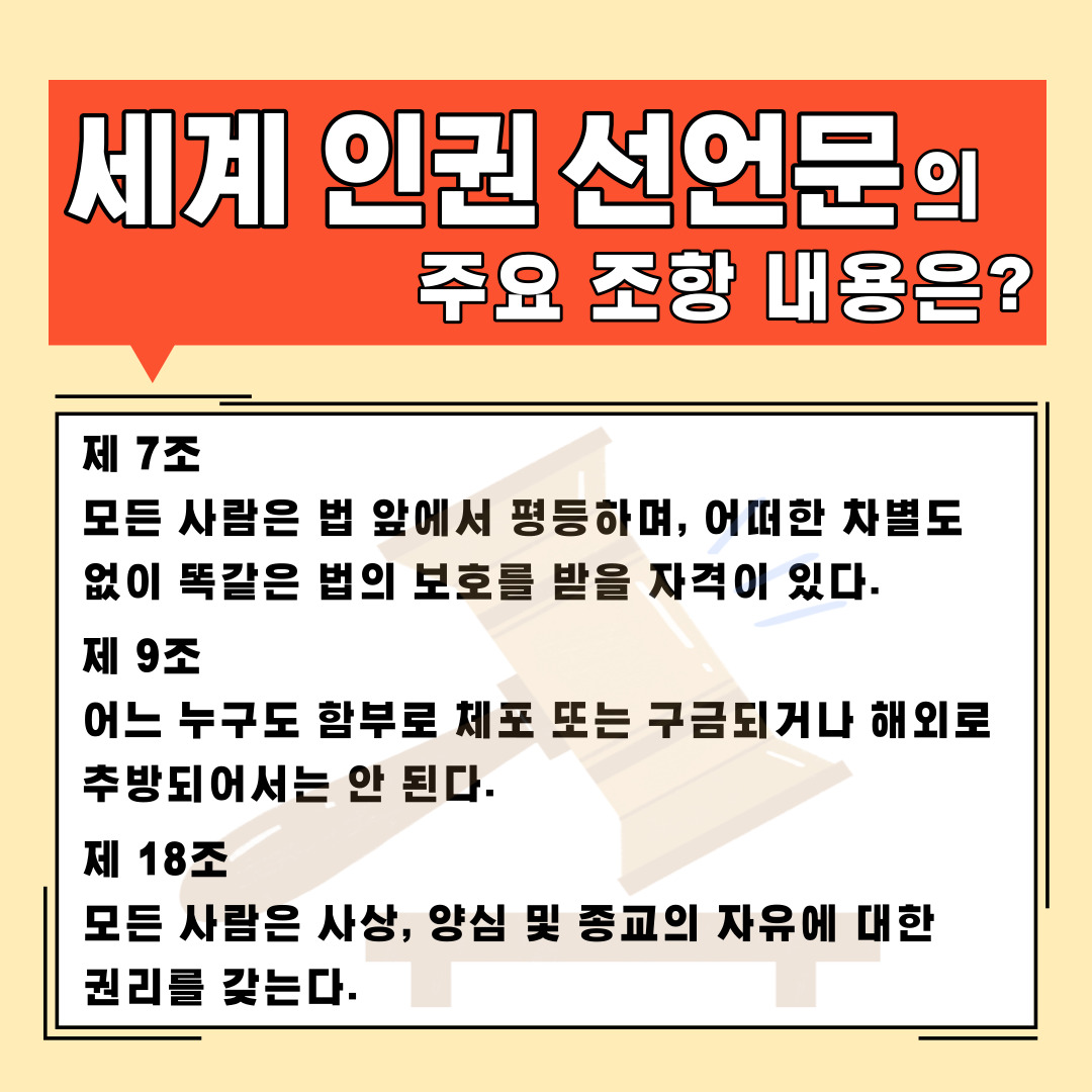 세계 인권 선언문의 주요 조항 내용은? 제7조 모든 사람은 법 앞에서 평등하며, 어떠한 차별도 없이 똑같은 법의 보호를 받을 자격이 있다. 제9조 어느 누구도 함부로 체포 또는 구금되거나 해외로 추방되어서는 안 된다. 제18조 모든 사람은 사상, 양심 및 종교의 자유에 대한 권리를 갖는다. 