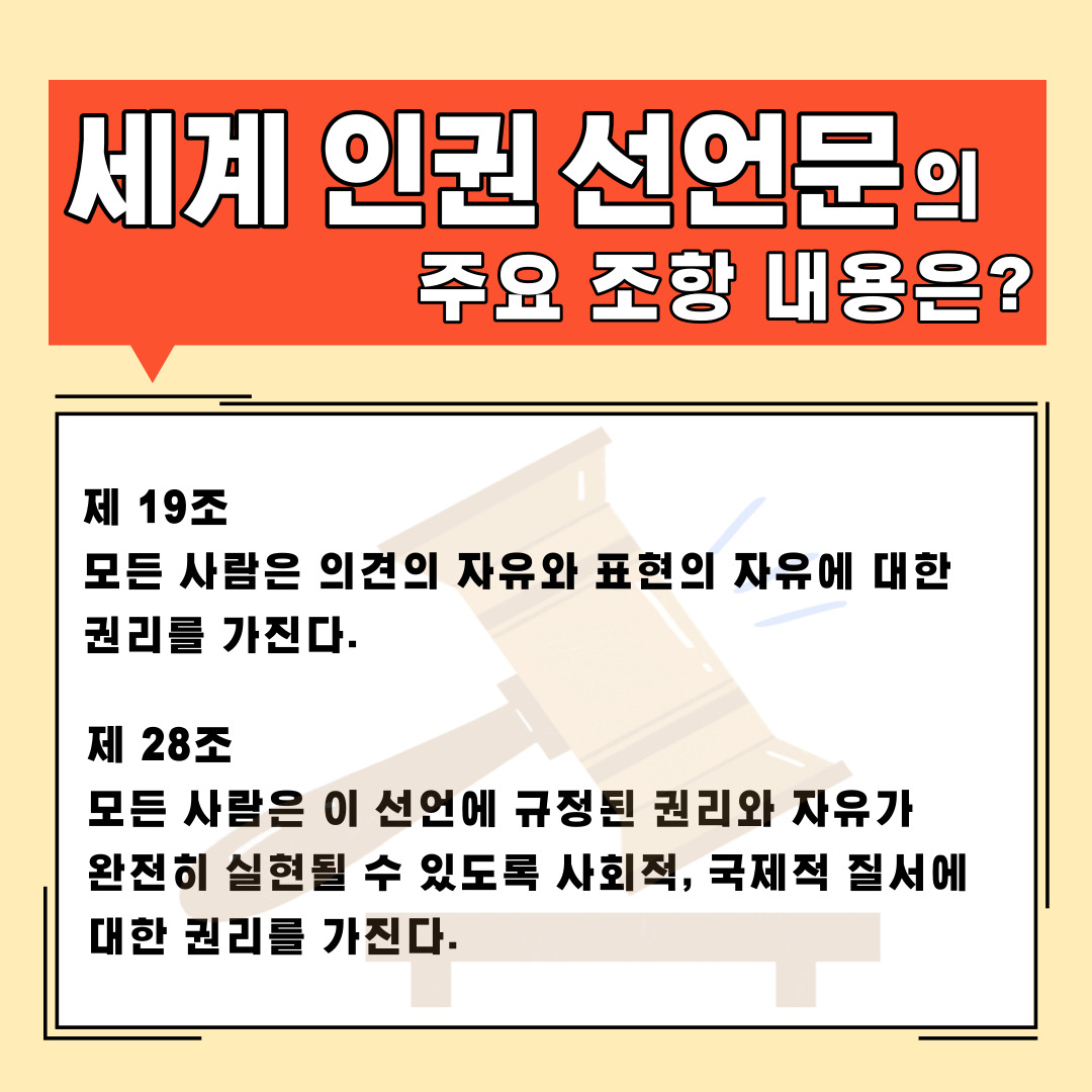 세계 인권 선언문의 주요 조항 내용은? 제19조 모든 사람은 의견의 자유와 표현의 자유에 대한 권리를 가진다. 제28조 모든 사람은 이 선언에 규정된 권리와 자유가 완전히 실현될 수 있도록 사회적, 국제적 질서에 대한 권리를 가진다.